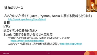 21IBM Spark 21
追加のリソース
プログラミング・ガイド (Java、Python、Scala に関する資料もあります)
http://spark.apache.org/docs/latest/
書籍
ビデオ
次のイベントに参加ください
Spark に関するお問い合わせへの対応
今後のイベントを確認するには、Twitter で私をフォローしてください
https://twitter.com/holdenkarau
このアンケートに回答して、次の日付を選択してください http://bit.ly/spOffice1
raider of gin
 