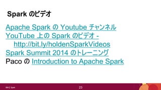 23IBM Spark 23
Spark のビデオ
Apache Spark の Youtube チャンネル
YouTube 上の Spark のビデオ -
http://bit.ly/holdenSparkVideos
Spark Summit 2014 のトレーニング
Paco の Introduction to Apache Spark
 