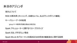 3
3IBM Spark 3
本日のアジェンダ
皆さんについて
RDD の再利用 (キャッシング、永続化レベル、およびチェックポイント機能)
キー・バリュー・データの処理
group キーの使用が危険な理由と対処方法
Spark アキュムレーターに関するベスト・プラクティス*
Spark SQL がすばらしい理由
Spark MLLib のパフォーマンスを高めるための将来の機能強化に関する説明
 