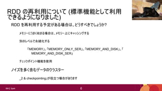 6
6IBM Spark 6
RDD の再利用について (標準機能として利用
できるようになりました)
RDD を再利用する予定がある場合は、どうすべきでしょうか?
メモリーにうまく収まる場合は、メモリー上にキャッシングする
別のレベルで永続化する
「MEMORY」、「MEMORY_ONLY_SER」、「MEMORY_AND_DISK」、「
MEMORY_AND_DISK_SER」
チェックポイント機能を使用
ノイズを多く含むデータのクラスター
_2 & checkpointing」が役立つ場合があります
Richard Gillin
 