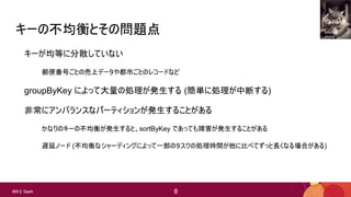 8
8IBM Spark 8
キーの不均衡とその問題点
キーが均等に分散していない
郵便番号ごとの売上データや都市ごとのレコードなど
groupByKey によって大量の処理が発生する (簡単に処理が中断する)
非常にアンバランスなパーティションが発生することがある
かなりのキーの不均衡が発生すると、sortByKey であっても障害が発生することがある
遅延ノード (不均衡なシャーディングによって一部のタスクの処理時間が他に比べてずっと長くなる場合がある)
Mitchell
Joyce
 