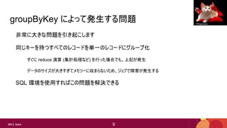 9
9IBM Spark 9
groupByKey によって発生する問題
非常に大きな問題を引き起こします
同じキーを持つすべてのレコードを単一のレコードにグループ化
すぐに reduce 演算 (集計処理など) を行った場合でも、上記が発生
データのサイズが大きすぎてメモリーに収まらないため、ジョブで障害が発生する
SQL 環境を使用すればこの問題を解決できる
PROgeckoam
 