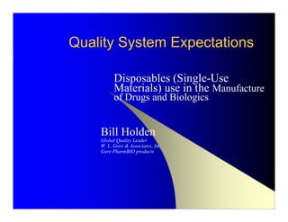 Quality System Expectations

          Disposables (Single-Use
          Materials) use in the Manufacture
          of Drugs and Biologics


    Bill Holden
    Global Quality Leader
    W. L. Gore & Associates, Inc.
    Gore PharmBIO products
 