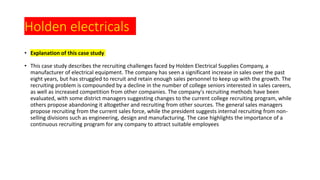 Holden electricals
• Explanation of this case study
• This case study describes the recruiting challenges faced by Holden Electrical Supplies Company, a
manufacturer of electrical equipment. The company has seen a significant increase in sales over the past
eight years, but has struggled to recruit and retain enough sales personnel to keep up with the growth. The
recruiting problem is compounded by a decline in the number of college seniors interested in sales careers,
as well as increased competition from other companies. The company's recruiting methods have been
evaluated, with some district managers suggesting changes to the current college recruiting program, while
others propose abandoning it altogether and recruiting from other sources. The general sales managers
propose recruiting from the current sales force, while the president suggests internal recruiting from non-
selling divisions such as engineering, design and manufacturing. The case highlights the importance of a
continuous recruiting program for any company to attract suitable employees
 