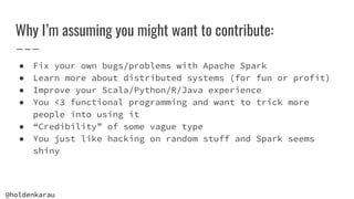 @holdenkarau
Why I’m assuming you might want to contribute:
● Fix your own bugs/problems with Apache Spark
● Learn more ab...