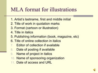 MLA format for illustrations 1. Artist’s lastname, first and middle initial 2. Title of work in quotation marks 3. Format (cartoon or illustration) 4. Title in italics 5. Publishing information (book, magazine, etc) 6. Title of online collection in italics Editor of collection if available Date of posting if available Name of project in italics Name of sponsoring organization Date of access and URL 
