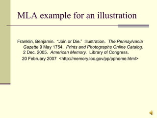 MLA example for an illustration Franklin, Benjamin.  “Join or Die.”  Illustration.  The Pennsylvania   Gazette  9 May 1754 .  Prints and Photographs Online Catalog.   2 Dec. 2005.  American Memory.   Library of Congress.  20 February 2007  <http://memory.loc.gov/pp/pphome.html> 