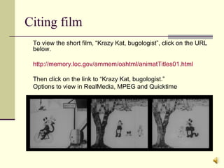 Citing film To view the short film, “Krazy Kat, bugologist”, click on the URL below. http://memory.loc.gov/ammem/oahtml/animatTitles01.html Then click on the link to “Krazy Kat, bugologist.” Options to view in RealMedia, MPEG and Quicktime 