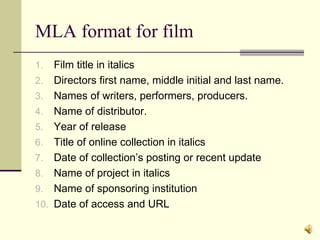 MLA format for film Film title in italics Directors first name, middle initial and last name. Names of writers, performers, producers. Name of distributor. Year of release Title of online collection in italics Date of collection’s posting or recent update Name of project in italics Name of sponsoring institution Date of access and URL 