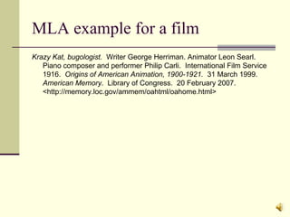 MLA example for a film Krazy Kat, bugologist.   Writer George Herriman. Animator Leon Searl.  Piano composer and performer Philip Carli.  International Film Service 1916.  Origins of American Animation, 1900-1921.  31 March 1999.  American Memory .  Library of Congress.  20 February 2007. <http://memory.loc.gov/ammem/oahtml/oahome.html> 