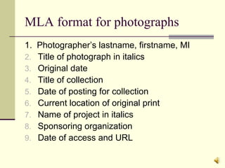 MLA format for photographs 1.  Photographer’s lastname, firstname, MI Title of photograph in italics Original date Title of collection Date of posting for collection Current location of original print Name of project in italics Sponsoring organization Date of access and URL 