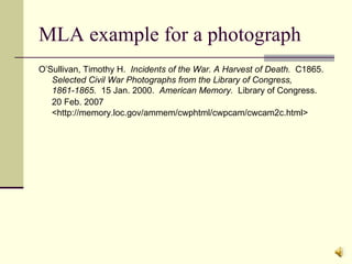 MLA example for a photograph O’Sullivan, Timothy H.  Incidents of the War. A Harvest of Death.   C1865.  Selected Civil War Photographs from the Library of Congress, 1861-1865.   15 Jan. 2000.  American Memory.  Library of Congress.  20 Feb. 2007   <http://memory.loc.gov/ammem/cwphtml/cwpcam/cwcam2c.html> 