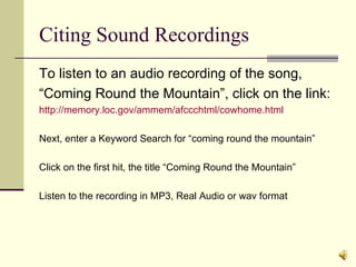 Citing Sound Recordings To listen to an audio recording of the song, “Coming Round the Mountain”, click on the link: http://memory.loc.gov/ammem/afccchtml/cowhome.html Next, enter a Keyword Search for “coming round the mountain” Click on the first hit, the title “Coming Round the Mountain” Listen to the recording in MP3, Real Audio or wav format 
