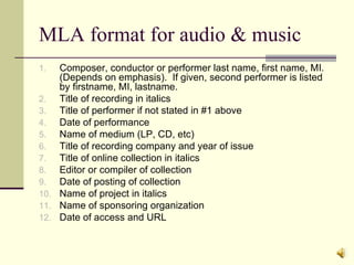 MLA format for audio & music Composer, conductor or performer last name, first name, MI.  (Depends on emphasis).  If given, second performer is listed by firstname, MI, lastname. Title of recording in italics Title of performer if not stated in #1 above Date of performance Name of medium (LP, CD, etc) Title of recording company and year of issue Title of online collection in italics Editor or compiler of collection Date of posting of collection Name of project in italics Name of sponsoring organization Date of access and URL  