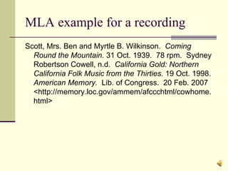 MLA example for a recording  Scott, Mrs. Ben and Myrtle B. Wilkinson.  Coming Round the Mountain.  31 Oct. 1939.  78 rpm.  Sydney Robertson Cowell, n.d.  California Gold: Northern California Folk Music from the Thirties.  19 Oct. 1998.  American Memory.   Lib. of Congress.  20 Feb. 2007 <http://memory.loc.gov/ammem/afccchtml/cowhome.html> 