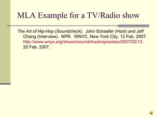 MLA Example for a TV/Radio show The Art of Hip-Hop (Soundcheck).   John Schaefer (Host) and Jeff Chang (Interview).  NPR.  WNYC, New York City, 12 Feb. 2007.  http://www.wnyc.org/shows/soundcheck/episodes/2007/02/12 .  20 Feb. 2007. 