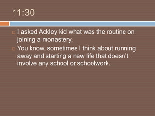 11:30
   I asked Ackley kid what was the routine on
    joining a monastery.
   You know, sometimes I think about running
    away and starting a new life that doesn’t
    involve any school or schoolwork.
 