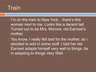 Train
   I’m on the train to New York... there’s this
    woman next to me. Looks like a decent lad.
    Turned out to be Mrs. Morrow, old Earnest’s
    mother.
   You know, I really felt bad for the mother, so i
    decided to add in some stuff. I told her old
    Earnest adapts himself very well to things. As
    in adapting to things Very Well.
 