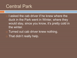 Central Park
   I asked the cab driver if he knew where the
    duck in the Park went in Winter, where they
    would stay, since you know, it’s pretty cold in
    the winter.
   Turned out cab driver knew nothing.
   That didn’t really help.
 