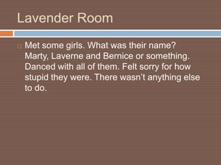 Lavender Room
   Met some girls. What was their name?
    Marty, Laverne and Bernice or something.
    Danced with all of them. Felt sorry for how
    stupid they were. There wasn’t anything else
    to do.
 