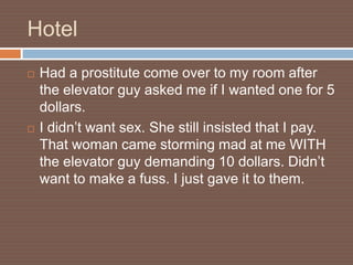 Hotel
   Had a prostitute come over to my room after
    the elevator guy asked me if I wanted one for 5
    dollars.
   I didn’t want sex. She still insisted that I pay.
    That woman came storming mad at me WITH
    the elevator guy demanding 10 dollars. Didn’t
    want to make a fuss. I just gave it to them.
 