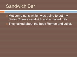 Sandwich Bar
   Met some nuns while I was trying to get my
    Swiss Cheese sandwich and a malted milk.
   They talked about the book Romeo and Juliet.
 