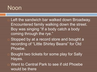 Noon
   Left the sandwich bar walked down Broadway.
    Encountered family walking down the street.
    Boy was singing “If a body catch a body
    coming through the rye.”
   Stopped by at a record store and bought a
    recording of “Little Shirley Beans” for Old
    Phoebe.
   Bought two tickets for some play for Sally
    Hayes.
   Went to Central Park to see if old Phoebe
    would be there
 