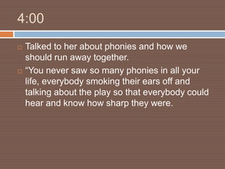 4:00
   Talked to her about phonies and how we
    should run away together.
   “You never saw so many phonies in all your
    life, everybody smoking their ears off and
    talking about the play so that everybody could
    hear and know how sharp they were.
 