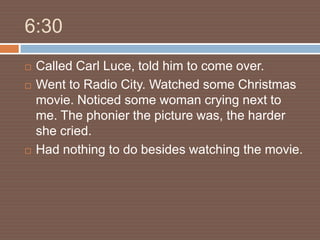 6:30
   Called Carl Luce, told him to come over.
   Went to Radio City. Watched some Christmas
    movie. Noticed some woman crying next to
    me. The phonier the picture was, the harder
    she cried.
   Had nothing to do besides watching the movie.
 