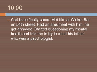 10:00
   Carl Luce finally came. Met him at Wicker Bar
    on 54th street. Had an argument with him, he
    got annoyed. Started questioning my mental
    health and told me to try to meet his father
    who was a psychologist.
 