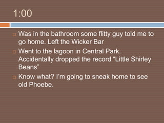 1:00
   Was in the bathroom some flitty guy told me to
    go home. Left the Wicker Bar
   Went to the lagoon in Central Park.
    Accidentally dropped the record “Little Shirley
    Beans”
   Know what? I’m going to sneak home to see
    old Phoebe.
 