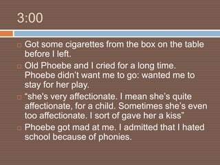 3:00
   Got some cigarettes from the box on the table
    before I left.
   Old Phoebe and I cried for a long time.
    Phoebe didn’t want me to go: wanted me to
    stay for her play.
   “she's very affectionate. I mean she’s quite
    affectionate, for a child. Sometimes she’s even
    too affectionate. I sort of gave her a kiss”
   Phoebe got mad at me. I admitted that I hated
    school because of phonies.
 