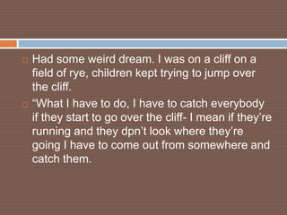    Had some weird dream. I was on a cliff on a
    field of rye, children kept trying to jump over
    the cliff.
   “What I have to do, I have to catch everybody
    if they start to go over the cliff- I mean if they’re
    running and they dpn’t look where they’re
    going I have to come out from somewhere and
    catch them.
 