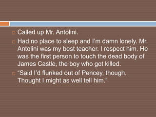    Called up Mr. Antolini.
   Had no place to sleep and I’m damn lonely. Mr.
    Antolini was my best teacher. I respect him. He
    was the first person to touch the dead body of
    James Castle, the boy who got killed.
   “Said I’d flunked out of Pencey, though.
    Thought I might as well tell him.”
 
