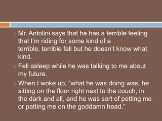    Mr. Antolini says that he has a terrible feeling
    that I’m riding for some kind of a
    terrible, terrible fall but he doesn’t know what
    kind.
   Fell asleep while he was talking to me about
    my future.
   When I woke up, “what he was doing was, he
    sitting on the floor right next to the couch, in
    the dark and all, and he was sort of petting me
    or patting me on the goddamn head.”
 