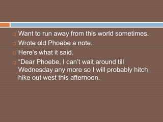    Want to run away from this world sometimes.
   Wrote old Phoebe a note.
   Here’s what it said.
   “Dear Phoebe, I can’t wait around till
    Wednesday any more so I will probably hitch
    hike out west this afternoon.
 