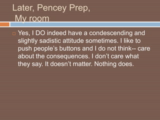 Later, Pencey Prep,
My room
   Yes, I DO indeed have a condescending and
    slightly sadistic attitude sometimes. I like to
    push people’s buttons and I do not think-- care
    about the consequences. I don’t care what
    they say. It doesn’t matter. Nothing does.
 