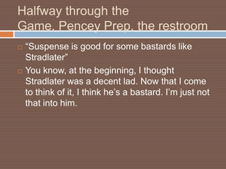 Halfway through the
Game, Pencey Prep, the restroom
   “Suspense is good for some bastards like
    Stradlater”
   You know, at the beginning, I thought
    Stradlater was a decent lad. Now that I come
    to think of it, I think he’s a bastard. I’m just not
    that into him.
 