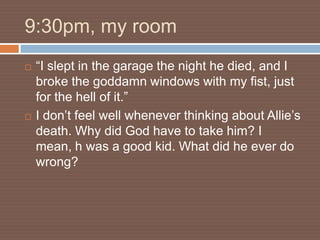 9:30pm, my room
   “I slept in the garage the night he died, and I
    broke the goddamn windows with my fist, just
    for the hell of it.”
   I don’t feel well whenever thinking about Allie’s
    death. Why did God have to take him? I
    mean, h was a good kid. What did he ever do
    wrong?
 