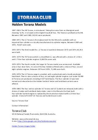 Holden Torana Models
1967-1969. The HB Torana, is introduced. Taking the name from an Aboriginal word
meaning ‘to fly’, it is based on the English Vauxhall Viva. The Torana is prefixed as the HB.
Between 1967 and 1969, 36,561 were produced.
1969-1972. The LC Torana is the replacement for the HB and is available with an
imported four cylinder or a locally manufactured six-cylinder engine. Between 1969 and
1972, 74,627 were sold.
1972-1974. The third model the , LJ Torana is launched. Between 1972 and 1974, 81,453
were built.
1974 -1975 The TA Torana which is a facelifted LC, was offered with a choice of 1.3 litre
and 1.7 litre four-cylinder engines. 9,288 TAs were sold.
1974-1976. The fourth model, the larger LH Torana model, was announced. Available
only in four-door form, it is one of the few Holdens offered with a choice of four, six and
eight cylinder engines. Between 1974 and 1976, 71,408 were built.
1976-1978. The LX Torana range is unveiled, with a sedan body and a locally produced
hatchback. There is also a choice of four, six and eight cylinder engines. Just under 50 000
LX Toranas are produced, including 8 527 hatchbacks. The four-cylinder LX was later
revised and relaunched as the Holden Sunbird. Sedan and hatchback variants were
offered.
1978-1980. The four and six-cylinder UC Torana and UC Sunbird are released, both with a
choice of sedan and hatchback body styles. Later in the lifecycle the Opel-built
four-cylinder Sunbird engine is replaced by the Australian-made Starfire 1.9 litre four
cylinder. A total of 53 007 UC Toranas and Sunbirds were sold.
Source: Torana Club
Contact Information:
Torana Club
3/133 Railway Parade,Thorneside, Qld 4158, Australia.
Website: www.acttoranaclub.org
G-site: https://sites.google.com/site/holdentoranasite/
Holden Torana Images Folder
 