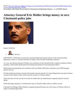 FROM: http://www.kypost.com/dpps/news/region_west_cincinnati/price_hill/Attorney-General-Eric-Holder-brings-money-
to-save-Cincinnati-police-jobs_6795960
In accordance with Federal Laws provided For Educational and Information Purposes – i.e. of PUBLIC Interest



Attorney General Eric Holder brings money to save
Cincinnati police jobs




Posted: 10/05/2011



              By: Bill Price

CINCINNATI - We'll find out exactly how much the federal government will give to the Cincinnati Police
Department, when U.S. Attorney General Eric Holder visits Cincinnati Wednesday afternoon.

At 1 p.m., the Attorney General will hold a news conference at the Cincinnati Police Academy at Spinney Field to
announce a multi-million dollar grant for the hiring and retention of Cincinnati police officers.

Media releases promoting the news conference only say Holder will be here to promote a new COPS program
grant for the city.

It's believed that the Attorney General will formally announce that the U.S. Justice Department is giving Cincinnati
as much as $6.5 million to hire, re-hire and train as many as 15 police officers.

That's good news for the city, but it's not the $13 million that city administrators originally asked for this past
spring.

Under their larger proposal, it was believed as many as 50 police officer salaries could be covered.

Cincinnati City Manager Milton Dohoney originally proposed having to lay off as many as 44 police officers to
reduce a looming budget deficit.
 