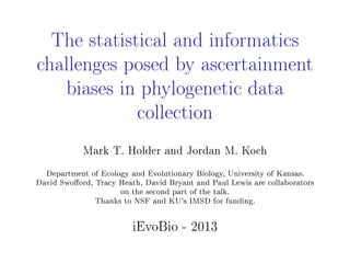 The statistical and informatics
challenges posed by ascertainment
biases in phylogenetic data
collection
Mark T. Holder and Jordan M. Koch
Department of Ecology and Evolutionary Biology, University of Kansas.
David Swoord, Tracy Heath, David Bryant and Paul Lewis are collaborators
on the second part of the talk.
Thanks to NSF and KU's IMSD for funding.
iEvoBio - 2013
 