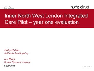 © Nuffield Trust
Inner North West London Integrated
Care Pilot – year one evaluation
8 July 2013
Holly Holder
Fellow in health policy
Ian Blunt
Senior Research Analyst
 