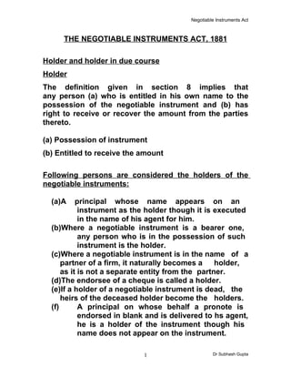 Negotiable Instruments Act



     THE NEGOTIABLE INSTRUMENTS ACT, 1881

Holder and holder in due course
Holder
The definition given in section 8 implies that
any person (a) who is entitled in his own name to the
possession of the negotiable instrument and (b) has
right to receive or recover the amount from the parties
thereto.

(a) Possession of instrument
(b) Entitled to receive the amount

Following persons are considered the holders of the
negotiable instruments:

  (a)A     principal whose name appears on an
            instrument as the holder though it is executed
            in the name of his agent for him.
  (b)Where a negotiable instrument is a bearer one,
            any person who is in the possession of such
            instrument is the holder.
  (c)Where a negotiable instrument is in the name of a
      partner of a firm, it naturally becomes a    holder,
      as it is not a separate entity from the partner.
  (d)The endorsee of a cheque is called a holder.
  (e)If a holder of a negotiable instrument is dead, the
      heirs of the deceased holder become the holders.
  (f)       A principal on whose behalf a pronote is
            endorsed in blank and is delivered to hs agent,
            he is a holder of the instrument though his
            name does not appear on the instrument.

                            1                      Dr Subhash Gupta
 