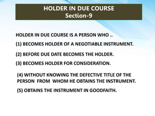 HOLDER IN DUE COURSE
Section-9
HOLDER IN DUE COURSE IS A PERSON WHO ..
(1) BECOMES HOLDER OF A NEGOTIABLE INSTRUMENT.
(2) BEFORE DUE DATE BECOMES THE HOLDER.
(3) BECOMES HOLDER FOR CONSIDERATION.
(4) WITHOUT KNOWING THE DEFECTIVE TITLE OF THE
PERSON FROM WHOM HE OBTAINS THE INSTRUMENT.
(5) OBTAINS THE INSTRUMENT IN GOODFAITH.
 