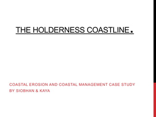 THE HOLDERNESS COASTLINE                    .


COASTAL EROSION AND COASTAL MANAGEMENT CASE STUDY
BY SIOBHAN & KAYA
 