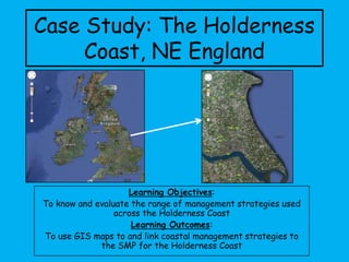 Case Study: The Holderness
Coast, NE England
Learning Objectives:
To know and evaluate the range of management strategies used
across the Holderness Coast
Learning Outcomes:
To use GIS maps to and link coastal management strategies to
the SMP for the Holderness Coast
 