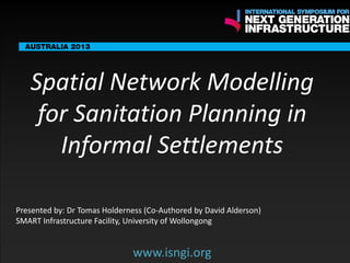 ENDORSING PARTNERS

Spatial Network Modelling
for Sanitation Planning in
Informal Settlements

The following are confirmed contributors to the business and policy dialogue in Sydney :
Rick Sawers (National Australia Bank)

Nick Greiner (Chairman (Infrastructure NSW)

Monday, 30th September 2013: Business & policy Dialogue
Tuesday 1 October to Thursday,
Dialogue

3rd

October: Academic and Policy

Presented by: Dr Tomas Holderness SMART Infrastructure Facility,
University of Wollongong

www.isngi.org

www.isngi.org

 