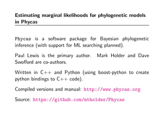 Estimating marginal likelihoods for phylogenetic models
in Phycas


Phycas is a software package for Bayesian phylogenetic
inference (with support for ML searching planned).

Paul Lewis is the primary author.   Mark Holder and Dave
Swoﬀord are co-authors.

Written in C++ and Python (using boost-python to create
python bindings to C++ code).

Compiled versions and manual: http://www.phycas.org

Source: https://github.com/mtholder/Phycas
 