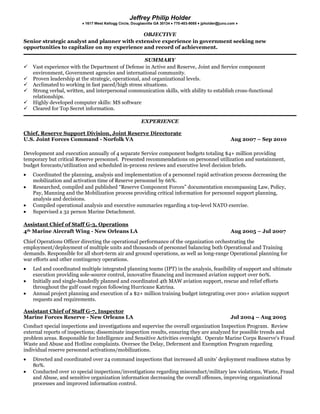OBJECTIVE<br />Senior strategic analyst and planner with extensive experience in government seeking new opportunities to capitalize on my experience and record of achievement. <br />SUMMARY<br />Vast experience with the Department of Defense in Active and Reserve, Joint and Service component environment, Government agencies and international community.<br />Proven leadership at the strategic, operational, and organizational levels. <br />Acclimated to working in fast paced/high stress situations. <br />Strong verbal, written, and interpersonal communication skills, with ability to establish cross-functional relationships.<br />Highly developed computer skills: MS software<br />Cleared for Top Secret information.<br />EXPERIENCE<br />Chief, Reserve Support Division, Joint Reserve Directorate<br />U.S. Joint Forces Command - Norfolk VAAug 2007 – Sep 2010<br />Development and execution annually of 4 separate Service component budgets totaling $4+ million providing temporary but critical Reserve personnel.  Presented recommendations on personnel utilization and sustainment, budget forecasts/utilization and scheduled in-process reviews and executive level decision briefs.<br />Coordinated the planning, analysis and implementation of a personnel rapid activation process decreasing the mobilization and activation time of Reserve personnel by 66%.<br />Researched, compiled and published “Reserve Component Forces” documentation encompassing Law, Policy, Pay, Manning and the Mobilization process providing critical information for personnel support planning, analysis and decisions. <br />Compiled operational analysis and executive summaries regarding a top-level NATO exercise.<br />Supervised a 32 person Marine Detachment.<br />Assistant Chief of Staff G-3, Operations<br />4th Marine Aircraft Wing - New Orleans LAAug 2005 – Jul 2007<br />Chief Operations Officer directing the operational performance of the organization orchestrating the employment/deployment of multiple units and thousands of personnel balancing both Operational and Training demands. Responsible for all short-term air and ground operations, as well as long-range Operational planning for war efforts and other contingency operations.<br />Led and coordinated multiple integrated planning teams (IPT) in the analysis, feasibility of support and ultimate execution providing sole-source control, innovative financing and increased aviation support over 60%.<br />Initially and single-handedly planned and coordinated 4th MAW aviation support, rescue and relief efforts throughout the gulf coast region following Hurricane Katrina.<br />Annual project planning and execution of a $2+ million training budget integrating over 200+ aviation support requests and requirements.<br />Assistant Chief of Staff G-7, Inspector<br />Marine Forces Reserve - New Orleans LAJul 2004 – Aug 2005<br />Conduct special inspections and investigations and supervise the overall organization Inspection Program.  Review external reports of inspections; disseminate inspection results, ensuring they are analyzed for possible trends and problem areas. Responsible for Intelligence and Sensitive Activities oversight.  Operate Marine Corps Reserve's Fraud Waste and Abuse and Hotline complaints. Oversee the Delay, Deferment and Exemption Program regarding individual reserve personnel activations/mobilizations.<br />Directed and coordinated over 24 command inspections that increased all units’ deployment readiness status by 80%.<br />Conducted over 10 special inspections/investigations regarding misconduct/military law violations, Waste, Fraud and Abuse, and sensitive organization information decreasing the overall offenses, improving organizational processes and improved information control.<br />Personally conducted 9 requests regarding Congressional or Department of Defense/Service Inspector General investigations.<br />Executive Officer, Site Commander<br />Marine Aircraft Group 42 - Marietta GAJul 2000 – May 2004<br />Directed a staff consisting of 7 Departments (200+ personnel) in the performance of administration, human resources, intelligence, operations, logistics and aircraft maintenance of a 1300+ Marine Air Group.  Harmonize sub-organizations/multi-site (3 States) execution and implementation of administration, policy, training and combat requirements.<br />Culminated in the first Operation Iraqi Freedom activations of Reserve personnel.  <br />Organization awarded 3 consecutive “Proficiency” awards. <br />Responsible for site physical security matters, personnel security clearance issuances, control of classified information material and classified IT cryptographic hardware and assets. <br />Responsible for organization Health, Safety, and Environmental focus, OSHA adherence and accident investigations.<br />Continuous role in establishing community outreach programs with local governments, public relations firms, and news and entertainment organizations.<br />EDUCATION & TRAINING<br />Bachelor of Business Administration, Management – Georgia State University<br />U.S. Naval Aviation Pilot training<br />Aviation Safety Officer, Naval Post-Graduate School<br />Marine Corps Amphibious Warfare School (Graduate level)<br />Marine Corps Command and Staff College (Graduate level)<br />